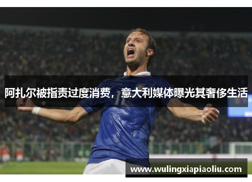 阿扎尔被指责过度消费，意大利媒体曝光其奢侈生活