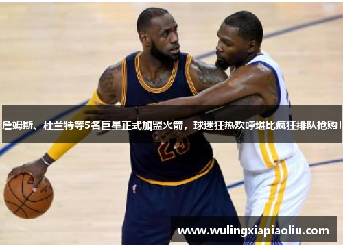 詹姆斯、杜兰特等5名巨星正式加盟火箭，球迷狂热欢呼堪比疯狂排队抢购！
